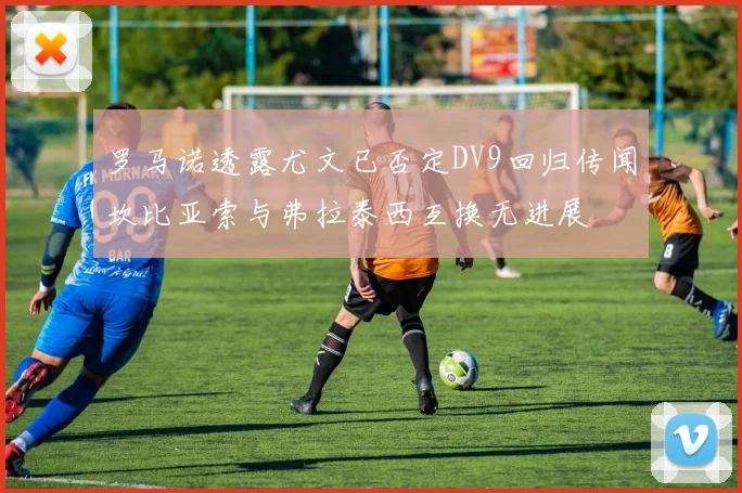 罗马诺透露尤文已否定DV9回归传闻坎比亚索与弗拉泰西互换无进展