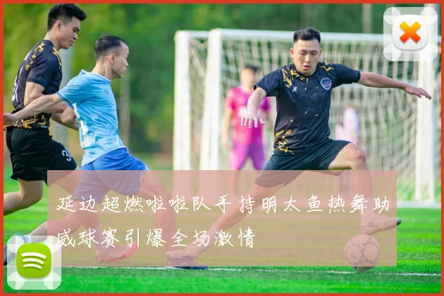延边超燃啦啦队手持明太鱼热舞助威球赛引爆全场激情