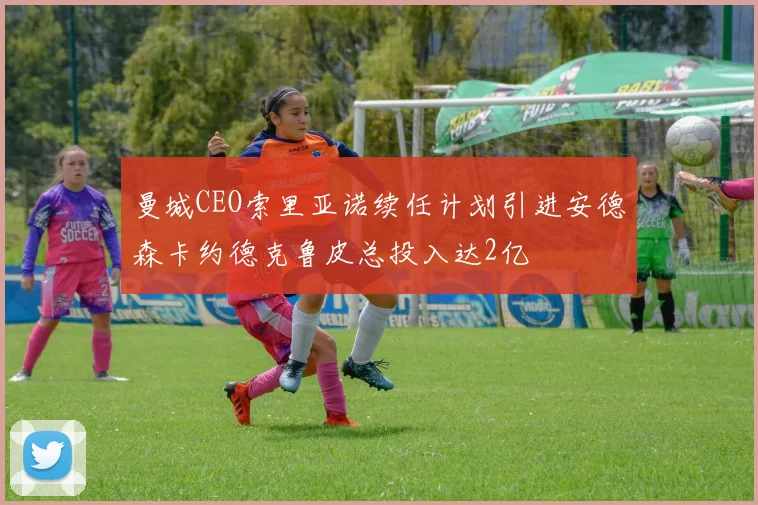 曼城CEO索里亚诺续任计划引进安德森卡约德克鲁皮总投入达2亿