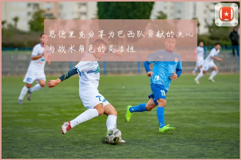 恩德里克分享为巴西队贡献的决心与战术角色的灵活性