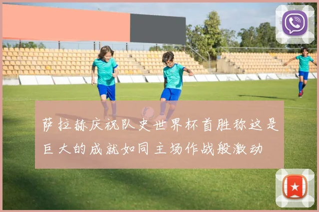 萨拉赫庆祝队史世界杯首胜称这是巨大的成就如同主场作战般激动