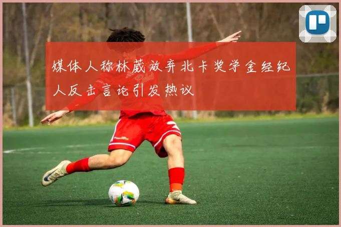 媒体人称林葳放弃北卡奖学金经纪人反击言论引发热议