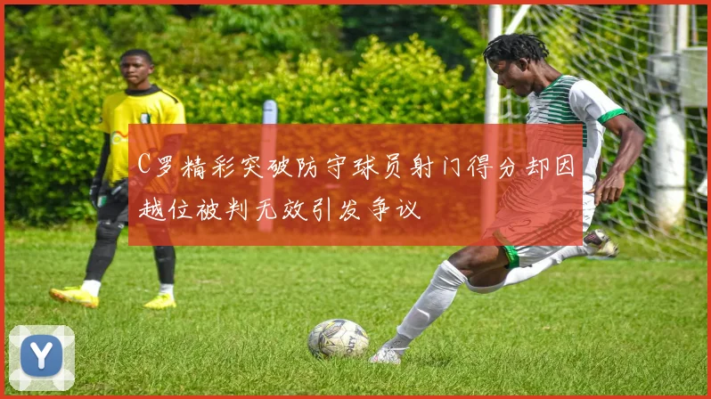 C罗精彩突破防守球员射门得分却因越位被判无效引发争议