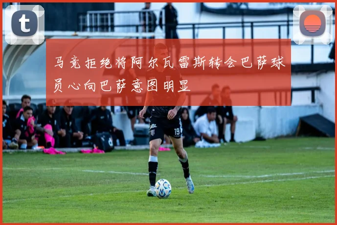 马竞拒绝将阿尔瓦雷斯转会巴萨球员心向巴萨意图明显