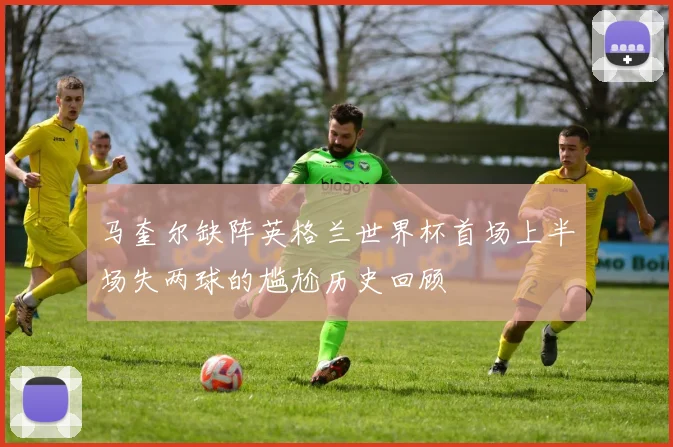 马奎尔缺阵英格兰世界杯首场上半场失两球的尴尬历史回顾