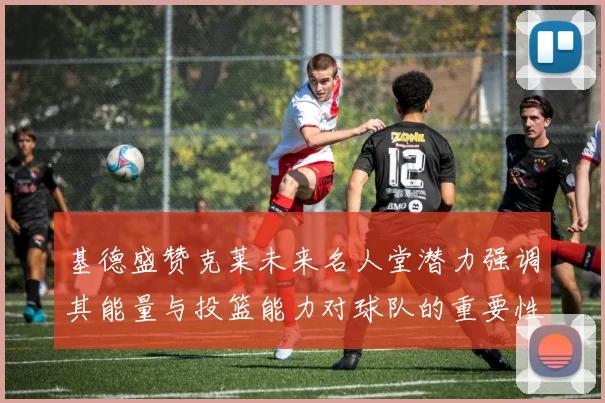 基德盛赞克莱未来名人堂潜力强调其能量与投篮能力对球队的重要性