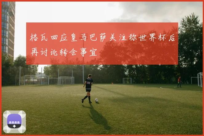 格瓦回应皇马巴萨关注称世界杯后再讨论转会事宜