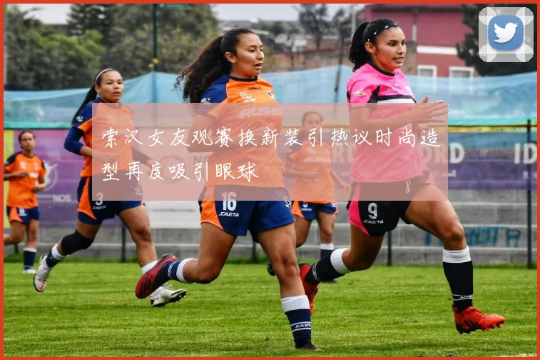 索汉女友观赛换新装引热议时尚造型再度吸引眼球