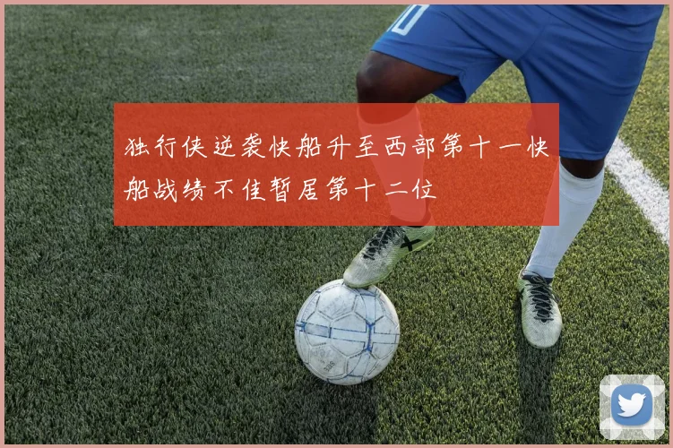 独行侠逆袭快船升至西部第十一快船战绩不佳暂居第十二位