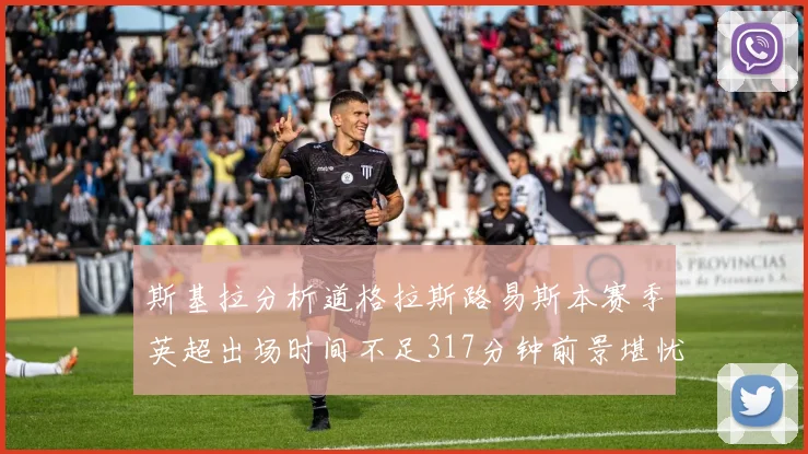 斯基拉分析道格拉斯路易斯本赛季英超出场时间不足317分钟前景堪忧