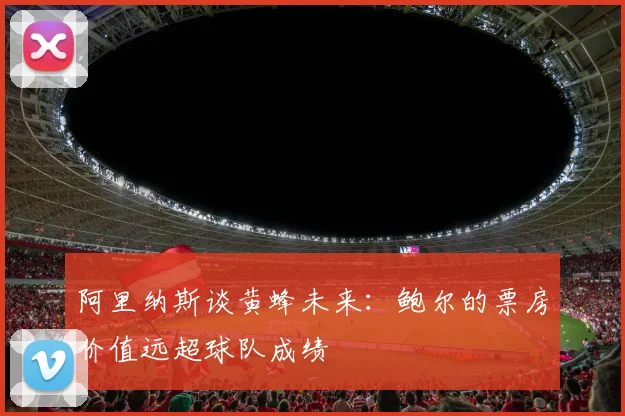 阿里纳斯谈黄蜂未来：鲍尔的票房价值远超球队成绩