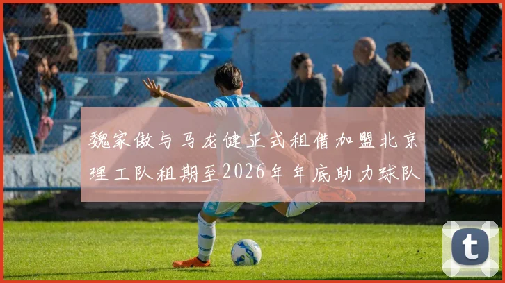 魏家傲与马龙健正式租借加盟北京理工队租期至2026年年底助力球队发展