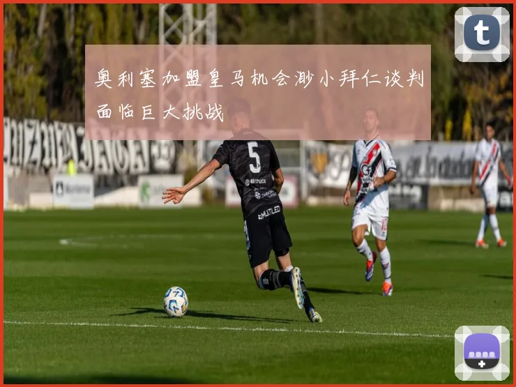 奥利塞加盟皇马机会渺小拜仁谈判面临巨大挑战