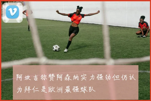 阿坎吉称赞阿森纳实力强劲但仍认为拜仁是欧洲最强球队