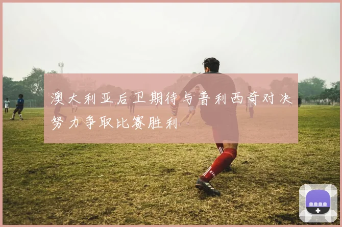澳大利亚后卫期待与普利西奇对决努力争取比赛胜利