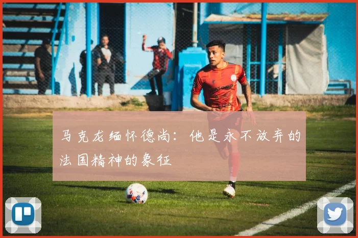 马克龙缅怀德尚：他是永不放弃的法国精神的象征