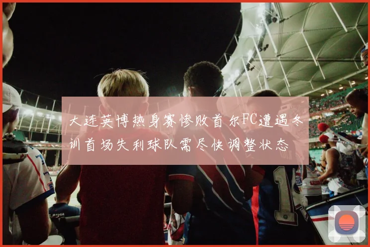 大连英博热身赛惨败首尔FC遭遇冬训首场失利球队需尽快调整状态