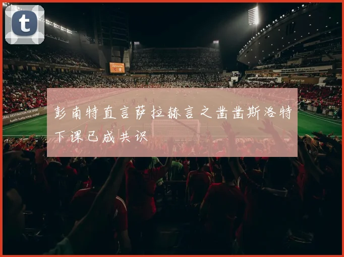 彭南特直言萨拉赫言之凿凿斯洛特下课已成共识