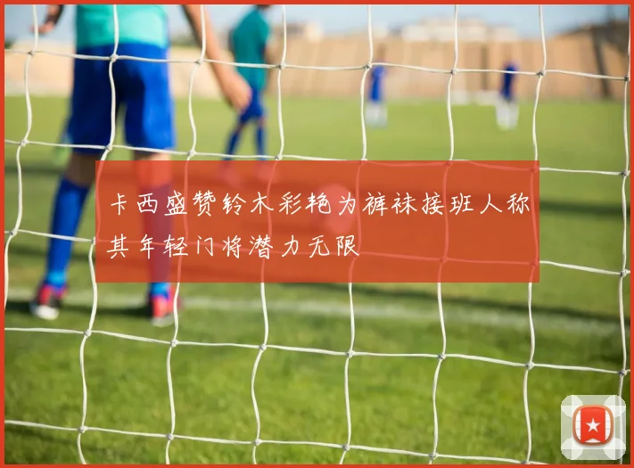 卡西盛赞铃木彩艳为裤袜接班人称其年轻门将潜力无限