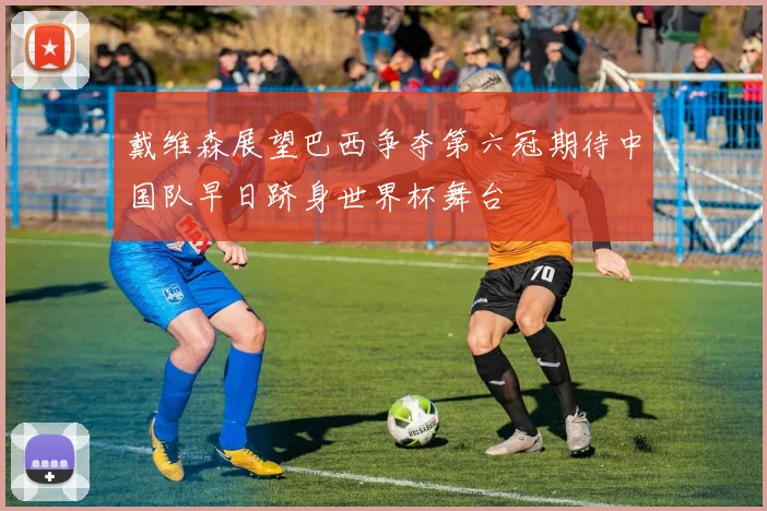 戴维森展望巴西争夺第六冠期待中国队早日跻身世界杯舞台