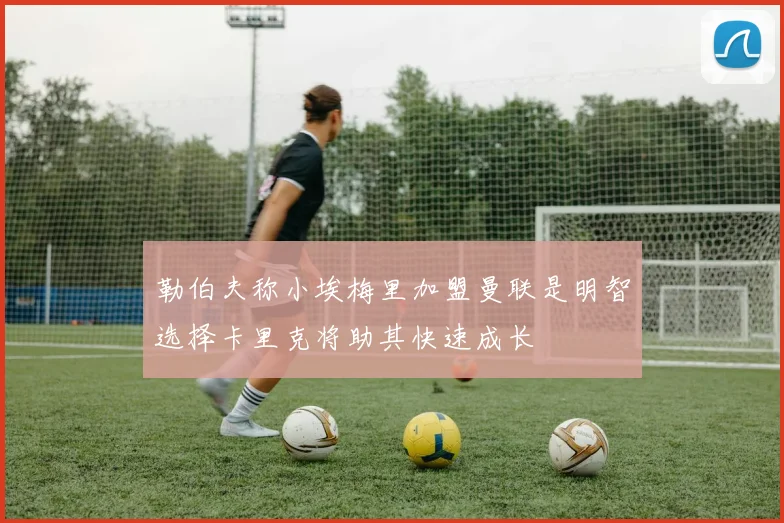 勒伯夫称小埃梅里加盟曼联是明智选择卡里克将助其快速成长