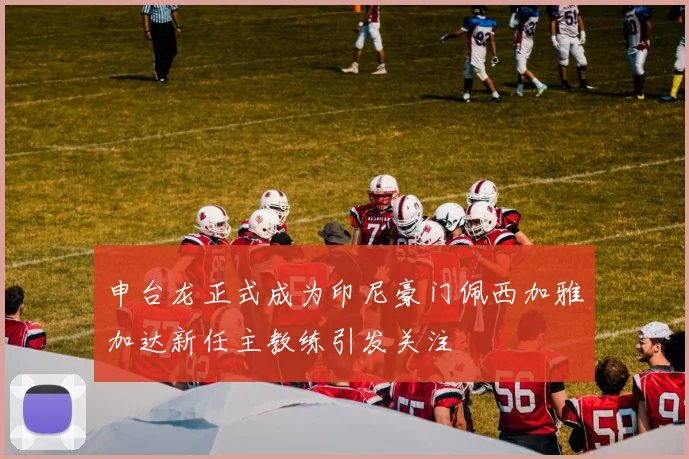 申台龙正式成为印尼豪门佩西加雅加达新任主教练引发关注