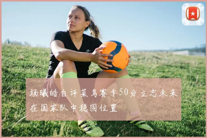 杨曦皓自评菜鸟赛季50分立志未来在国家队中稳固位置