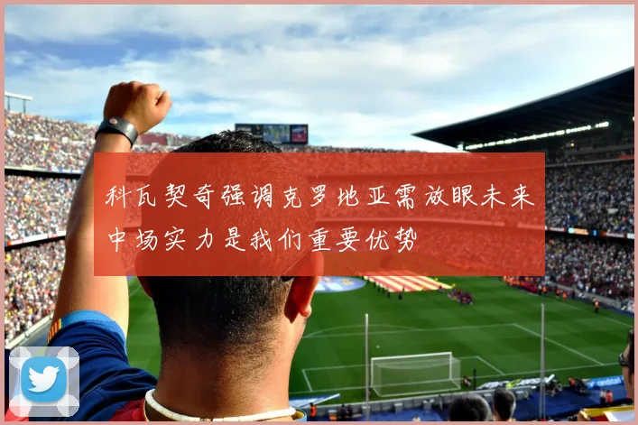 科瓦契奇强调克罗地亚需放眼未来中场实力是我们重要优势