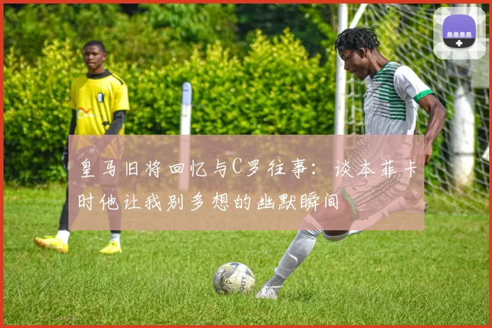 皇马旧将回忆与C罗往事：谈本菲卡时他让我别多想的幽默瞬间