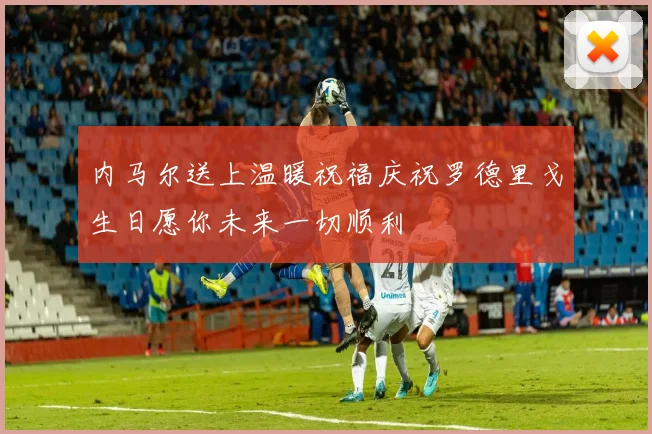 内马尔送上温暖祝福庆祝罗德里戈生日愿你未来一切顺利
