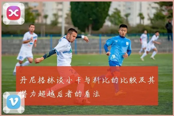 丹尼格林谈小卡与科比的比较及其潜力超越后者的看法
