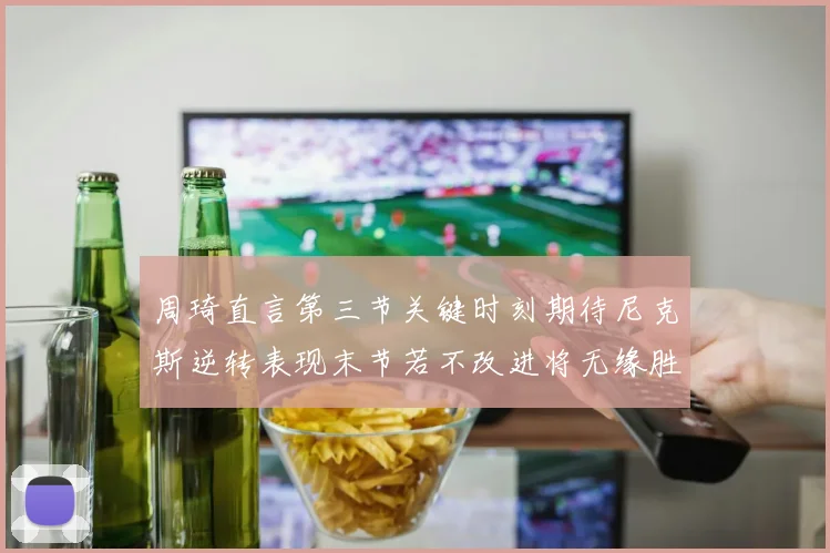 周琦直言第三节关键时刻期待尼克斯逆转表现末节若不改进将无缘胜利