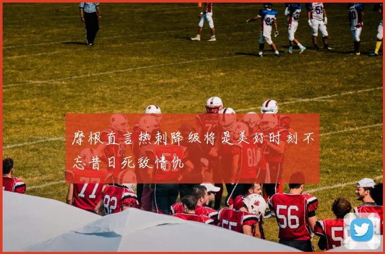 摩根直言热刺降级将是美好时刻不忘昔日死敌情仇